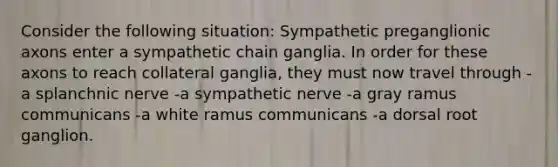 Consider the following situation: Sympathetic preganglionic axons enter a sympathetic chain ganglia. In order for these axons to reach collateral ganglia, they must now travel through -a splanchnic nerve -a sympathetic nerve -a gray ramus communicans -a white ramus communicans -a dorsal root ganglion.