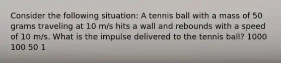 Consider the following situation: A tennis ball with a mass of 50 grams traveling at 10 m/s hits a wall and rebounds with a speed of 10 m/s. What is the impulse delivered to the tennis ball? 1000 100 50 1