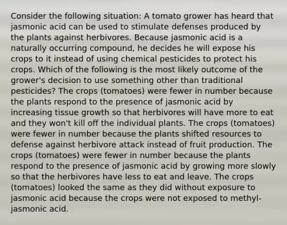 Consider the following situation: A tomato grower has heard that jasmonic acid can be used to stimulate defenses produced by the plants against herbivores. Because jasmonic acid is a naturally occurring compound, he decides he will expose his crops to it instead of using chemical pesticides to protect his crops. Which of the following is the most likely outcome of the grower's decision to use something other than traditional pesticides? The crops (tomatoes) were fewer in number because the plants respond to the presence of jasmonic acid by increasing tissue growth so that herbivores will have more to eat and they won't kill off the individual plants. The crops (tomatoes) were fewer in number because the plants shifted resources to defense against herbivore attack instead of fruit production. The crops (tomatoes) were fewer in number because the plants respond to the presence of jasmonic acid by growing more slowly so that the herbivores have less to eat and leave. The crops (tomatoes) looked the same as they did without exposure to jasmonic acid because the crops were not exposed to methyl-jasmonic acid.