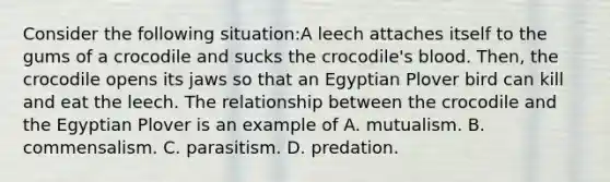 Consider the following situation:A leech attaches itself to the gums of a crocodile and sucks the crocodile's blood. Then, the crocodile opens its jaws so that an Egyptian Plover bird can kill and eat the leech. The relationship between the crocodile and the Egyptian Plover is an example of A. mutualism. B. commensalism. C. parasitism. D. predation.