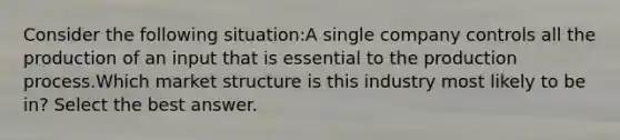 Consider the following situation:A single company controls all the production of an input that is essential to the production process.Which market structure is this industry most likely to be in? Select the best answer.