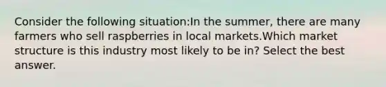 Consider the following situation:In the summer, there are many farmers who sell raspberries in local markets.Which market structure is this industry most likely to be in? Select the best answer.