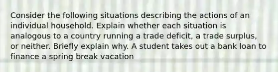 Consider the following situations describing the actions of an individual household. Explain whether each situation is analogous to a country running a trade deficit, a trade surplus, or neither. Briefly explain why. A student takes out a bank loan to finance a spring break vacation