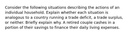 Consider the following situations describing the actions of an individual household. Explain whether each situation is analogous to a country running a trade deficit, a trade surplus, or neither. Briefly explain why. A retired couple cashes in a portion of their savings to finance their daily living expenses.