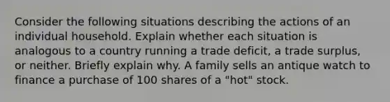 Consider the following situations describing the actions of an individual household. Explain whether each situation is analogous to a country running a trade deficit, a trade surplus, or neither. Briefly explain why. A family sells an antique watch to finance a purchase of 100 shares of a "hot" stock.