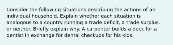 Consider the following situations describing the actions of an individual household. Explain whether each situation is analogous to a country running a trade deficit, a trade surplus, or neither. Briefly explain why. A carpenter builds a deck for a dentist in exchange for dental checkups for his kids.