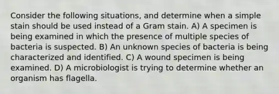 Consider the following situations, and determine when a simple stain should be used instead of a Gram stain. A) A specimen is being examined in which the presence of multiple species of bacteria is suspected. B) An unknown species of bacteria is being characterized and identified. C) A wound specimen is being examined. D) A microbiologist is trying to determine whether an organism has flagella.