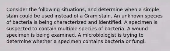 Consider the following situations, and determine when a simple stain could be used instead of a Gram stain. An unknown species of bacteria is being characterized and identified. A specimen is suspected to contain multiple species of bacteria. A wound specimen is being examined. A microbiologist is trying to determine whether a specimen contains bacteria or fungi.