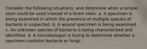 Consider the following situations, and determine when a simple stain could be used instead of a Gram stain. a. A specimen is being examined in which the presence of multiple species of bacteria is suspected. b. A wound specimen is being examined. c. An unknown species of bacteria is being characterized and identified. d. A microbiologist is trying to determine whether a specimen contains bacteria or fungi.