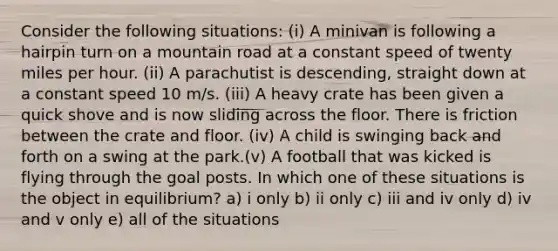 Consider the following situations: (i) A minivan is following a hairpin turn on a mountain road at a constant speed of twenty miles per hour. (ii) A parachutist is descending, straight down at a constant speed 10 m/s. (iii) A heavy crate has been given a quick shove and is now sliding across the floor. There is friction between the crate and floor. (iv) A child is swinging back and forth on a swing at the park.(v) A football that was kicked is flying through the goal posts. In which one of these situations is the object in equilibrium? a) i only b) ii only c) iii and iv only d) iv and v only e) all of the situations