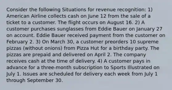 Consider the following Situations for revenue recognition: 1) American Airline collects cash on June 12 from the sale of a ticket to a customer. The flight occurs on August 16. 2) A customer purchases sunglasses from Eddie Bauer on January 27 on account. Eddie Bauer received payment from the customer on February 2. 3) On March 30, a customer preorders 10 supreme pizzas (without onions) from Pizza Hut for a birthday party. The pizzas are prepaid and delivered on April 2. The company receives cash at the time of delivery. 4) A customer pays in advance for a three-month subscription to Sports Illustrated on July 1. Issues are scheduled for delivery each week from July 1 through September 30.