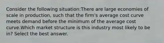 Consider the following situation:There are large economies of scale in production, such that the firm's average cost curve meets demand before the minimum of the average cost curve.Which market structure is this industry most likely to be in? Select the best answer.