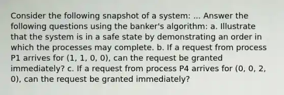 Consider the following snapshot of a system: ... Answer the following questions using the banker's algorithm: a. Illustrate that the system is in a safe state by demonstrating an order in which the processes may complete. b. If a request from process P1 arrives for (1, 1, 0, 0), can the request be granted immediately? c. If a request from process P4 arrives for (0, 0, 2, 0), can the request be granted immediately?