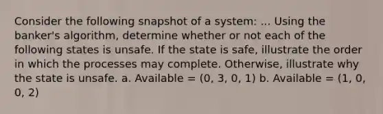 Consider the following snapshot of a system: ... Using the banker's algorithm, determine whether or not each of the following states is unsafe. If the state is safe, illustrate the order in which the processes may complete. Otherwise, illustrate why the state is unsafe. a. Available = (0, 3, 0, 1) b. Available = (1, 0, 0, 2)