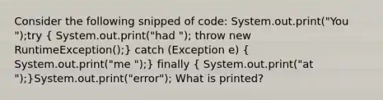 Consider the following snipped of code: System.out.print("You ");try ( System.out.print("had "); throw new RuntimeException();) catch (Exception e) ( System.out.print("me ");) finally ( System.out.print("at ");)System.out.print("error"); What is printed?