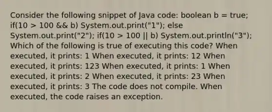 Consider the following snippet of Java code: boolean b = true; if(10 > 100 && b) System.out.print("1"); else System.out.print("2"); if(10 > 100 || b) System.out.println("3"); Which of the following is true of executing this code? When executed, it prints: 1 When executed, it prints: 12 When executed, it prints: 123 When executed, it prints: 1 When executed, it prints: 2 When executed, it prints: 23 When executed, it prints: 3 The code does not compile. When executed, the code raises an exception.