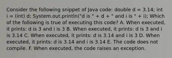 Consider the following snippet of Java code: double d = 3.14; int i = (int) d; System.out.println("d is " + d + " and i is " + i); Which of the following is true of executing this code? A. When executed, it prints: d is 3 and i is 3 B. When executed, it prints: d is 3 and i is 3.14 C. When executed, it prints: d is 3.14 and i is 3 D. When executed, it prints: d is 3.14 and i is 3.14 E. The code does not compile. F. When executed, the code raises an exception.