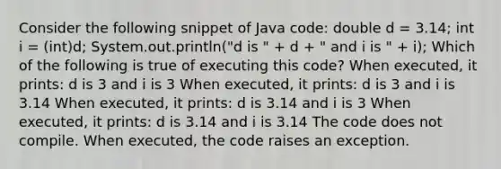 Consider the following snippet of Java code: double d = 3.14; int i = (int)d; System.out.println("d is " + d + " and i is " + i); Which of the following is true of executing this code? When executed, it prints: d is 3 and i is 3 When executed, it prints: d is 3 and i is 3.14 When executed, it prints: d is 3.14 and i is 3 When executed, it prints: d is 3.14 and i is 3.14 The code does not compile. When executed, the code raises an exception.