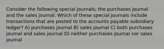 Consider the following special journals; the purchases journal and the sales journal. Which of these special journals include transactions that are posted to the accounts payable subsidiary ledger? A) purchases journal B) sales journal C) both purchases journal and sales journal D) neither purchases journal nor sales journal