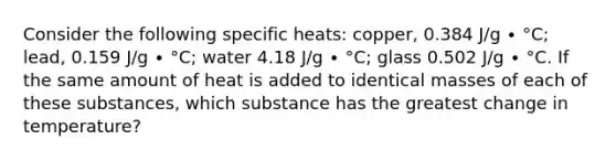 Consider the following specific heats: copper, 0.384 J/g ∙ °C; lead, 0.159 J/g ∙ °C; water 4.18 J/g ∙ °C; glass 0.502 J/g ∙ °C. If the same amount of heat is added to identical masses of each of these substances, which substance has the greatest change in temperature?