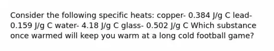 Consider the following specific heats: copper- 0.384 J/g C lead- 0.159 J/g C water- 4.18 J/g C glass- 0.502 J/g C Which substance once warmed will keep you warm at a long cold football game?