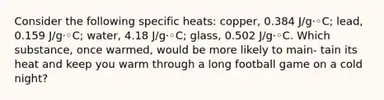 Consider the following specific heats: copper, 0.384 J/g·◦C; lead, 0.159 J/g·◦C; water, 4.18 J/g·◦C; glass, 0.502 J/g·◦C. Which substance, once warmed, would be more likely to main- tain its heat and keep you warm through a long football game on a cold night?