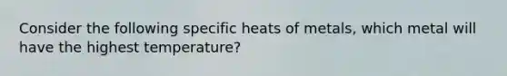 Consider the following specific heats of metals, which metal will have the highest temperature?