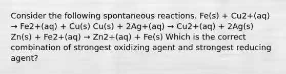 Consider the following spontaneous reactions. Fe(s) + Cu2+(aq) → Fe2+(aq) + Cu(s) Cu(s) + 2Ag+(aq) → Cu2+(aq) + 2Ag(s) Zn(s) + Fe2+(aq) → Zn2+(aq) + Fe(s) Which is the correct combination of strongest oxidizing agent and strongest reducing agent?