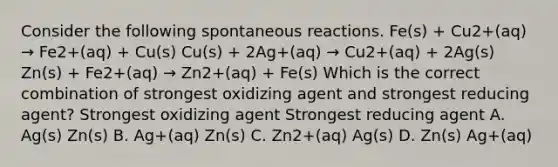 Consider the following spontaneous reactions. Fe(s) + Cu2+(aq) → Fe2+(aq) + Cu(s) Cu(s) + 2Ag+(aq) → Cu2+(aq) + 2Ag(s) Zn(s) + Fe2+(aq) → Zn2+(aq) + Fe(s) Which is the correct combination of strongest oxidizing agent and strongest reducing agent? Strongest oxidizing agent Strongest reducing agent A. Ag(s) Zn(s) B. Ag+(aq) Zn(s) C. Zn2+(aq) Ag(s) D. Zn(s) Ag+(aq)