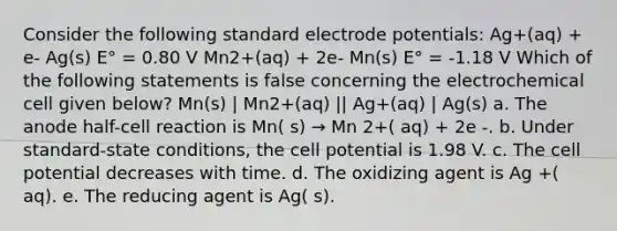 Consider the following standard electrode potentials: Ag+(aq) + e- Ag(s) E° = 0.80 V Mn2+(aq) + 2e- Mn(s) E° = -1.18 V Which of the following statements is false concerning the electrochemical cell given below? Mn(s) | Mn2+(aq) || Ag+(aq) | Ag(s) a. The anode half-cell reaction is Mn( s) → Mn 2+( aq) + 2e -. b. Under standard-state conditions, the cell potential is 1.98 V. c. The cell potential decreases with time. d. The oxidizing agent is Ag +( aq). e. The reducing agent is Ag( s).