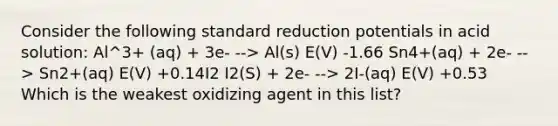 Consider the following standard reduction potentials in acid solution: Al^3+ (aq) + 3e- --> Al(s) E(V) -1.66 Sn4+(aq) + 2e- --> Sn2+(aq) E(V) +0.14I2 I2(S) + 2e- --> 2I-(aq) E(V) +0.53 Which is the weakest oxidizing agent in this list?