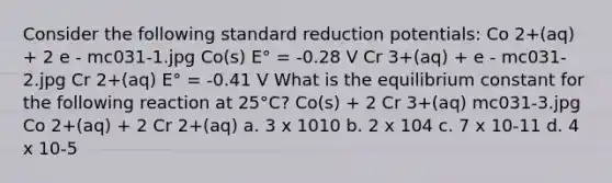 Consider the following standard reduction potentials: Co 2+(aq) + 2 e - mc031-1.jpg Co(s) E° = -0.28 V Cr 3+(aq) + e - mc031-2.jpg Cr 2+(aq) E° = -0.41 V What is the equilibrium constant for the following reaction at 25°C? Co(s) + 2 Cr 3+(aq) mc031-3.jpg Co 2+(aq) + 2 Cr 2+(aq) a. 3 x 1010 b. 2 x 104 c. 7 x 10-11 d. 4 x 10-5