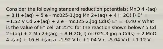 Consider the following standard reduction potentials: MnO 4 -(aq) + 8 H +(aq) + 5 e - mc025-1.jpg Mn 2+(aq) + 4 H 2O( l) E° = +1.52 V Cd 2+(aq) + 2 e - mc025-2.jpg Cd(s) E° = -0.40 V What is the value of E° cell at 25°C for the reaction shown below? 5 Cd 2+(aq) + 2 Mn 2+(aq) + 8 H 2O( l) mc025-3.jpg 5 Cd(s) + 2 MnO 4 -(aq) + 16 H +(aq a. -1.92 V b. +1.04 V c. -5.04 V d. +1.12 V