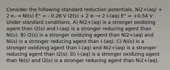 Consider the following standard reduction potentials, Ni2+(aq) + 2 e- → Ni(s) E° = - 0.26 V I2(s) + 2 e- → 2 I-(aq) E° = +0.54 V Under standard conditions, A) Ni2+(aq) is a stronger oxidizing agent than I2(s) and I-(aq) is a stronger reducing agent than Ni(s). B) I2(s) is a stronger oxidizing agent than Ni2+(aq) and Ni(s) is a stronger reducing agent than I-(aq). C) Ni(s) is a stronger oxidizing agent than I-(aq) and Ni2+(aq) is a stronger reducing agent than I2(s). D) I-(aq) is a stronger oxidizing agent than Ni(s) and I2(s) is a stronger reducing agent than Ni2+(aq).