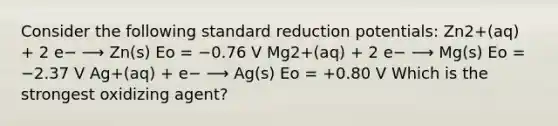 Consider the following standard reduction potentials: Zn2+(aq) + 2 e− ⟶ Zn(s) Eo = −0.76 V Mg2+(aq) + 2 e− ⟶ Mg(s) Eo = −2.37 V Ag+(aq) + e− ⟶ Ag(s) Eo = +0.80 V Which is the strongest oxidizing agent?