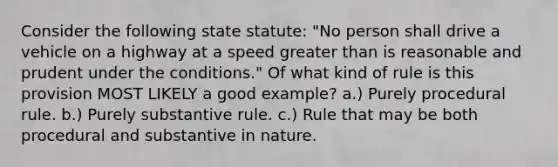 Consider the following state statute: "No person shall drive a vehicle on a highway at a speed greater than is reasonable and prudent under the conditions." Of what kind of rule is this provision MOST LIKELY a good example? a.) Purely procedural rule. b.) Purely substantive rule. c.) Rule that may be both procedural and substantive in nature.