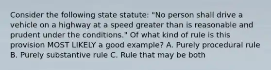 Consider the following state statute: "No person shall drive a vehicle on a highway at a speed greater than is reasonable and prudent under the conditions." Of what kind of rule is this provision MOST LIKELY a good example? A. Purely procedural rule B. Purely substantive rule C. Rule that may be both