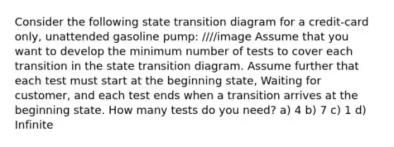 Consider the following state transition diagram for a credit-card only, unattended gasoline pump: ////image Assume that you want to develop the minimum number of tests to cover each transition in the state transition diagram. Assume further that each test must start at the beginning state, Waiting for customer, and each test ends when a transition arrives at the beginning state. How many tests do you need? a) 4 b) 7 c) 1 d) Infinite