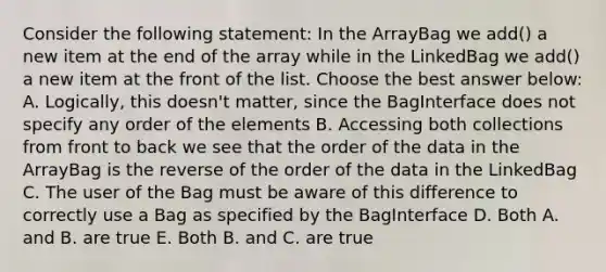 Consider the following statement: In the ArrayBag we add() a new item at the end of the array while in the LinkedBag we add() a new item at the front of the list. Choose the best answer below: A. Logically, this doesn't matter, since the BagInterface does not specify any order of the elements B. Accessing both collections from front to back we see that the order of the data in the ArrayBag is the reverse of the order of the data in the LinkedBag C. The user of the Bag must be aware of this difference to correctly use a Bag as specified by the BagInterface D. Both A. and B. are true E. Both B. and C. are true