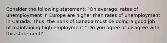 Consider the following​ statement: ​"On average, rates of unemployment in Europe are higher than rates of unemployment in Canada.​ Thus, the Bank of Canada must be doing a good job of maintaining high​ employment." Do you agree or disagree with this​ statement?