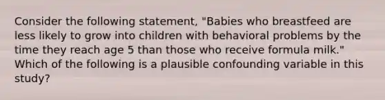 Consider the following statement, "Babies who breastfeed are less likely to grow into children with behavioral problems by the time they reach age 5 than those who receive formula milk." Which of the following is a plausible confounding variable in this study?