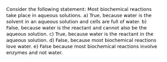 Consider the following statement: Most biochemical reactions take place in aqueous solutions. a) True, because water is the solvent in an aqueous solution and cells are full of water. b) False, because water is the reactant and cannot also be the aqueous solution. c) True, because water is the reactant in the aqueous solution. d) False, because most biochemical reactions love water. e) False because most biochemical reactions involve enzymes and not water.