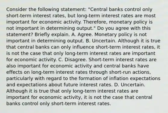 Consider the following​ statement: ​"Central banks control only​ short-term interest​ rates, but​ long-term interest rates are most important for economic activity.​ Therefore, monetary policy is not important in determining​ output." Do you agree with this​ statement? Briefly explain. A. Agree. Monetary policy is not important in determining output. B. Uncertain. Although it is true that central banks can only influence​ short-term interest​ rates, it is not the case that only​ long-term interest rates are important for economic activity. C. Disagree.​ Short-term interest rates are also important for economic activity and central banks have effects on​ long-term interest rates through​ short-run actions, particularly with regard to the formation of inflation expectations and expectations about future interest rates. D. Uncertain. Although it is true that only​ long-term interest rates are important for economic​ activity, it is not the case that central banks control only​ short-term interest rates.