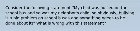 Consider the following statement "My child was bullied on the school bus and so was my neighbor's child, so obviously, bullying is a big problem on school buses and something needs to be done about it!" What is wrong with this statement?