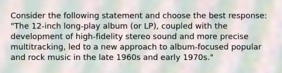 Consider the following statement and choose the best response: "The 12-inch long-play album (or LP), coupled with the development of high-fidelity stereo sound and more precise multitracking, led to a new approach to album-focused popular and rock music in the late 1960s and early 1970s."