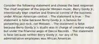 Consider the following statement and choose the best response: The chief engineer of the popular Motown music, Berry Gordy Jr., intentionally kept creative and financial control of the business under African American control. - The statement is true. - The statement is false because Berry Gordy Jr. is famous for pioneering jazz rock, not Motown. - The statement is false because Berry Gordy Jr.'s studio was in charge of creative output but under the financial aegis of Decca Records. - The statement is false because neither Berry Gordy Jr. nor any of his administrative employees was African American.