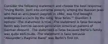 Consider the following statement and choose the best response: "Irving Berlin, born into extreme poverty among the Russian Jews who fled an anti-Jewish pogrom in 1892, was first brought widespread acclaim by the song 'Blue Skies.'" Question 3 options: -The statement is true. -The statement is false because Berlin was born to second-generation American parents of German descent. -The statement is false because Berlin's family was quite well-to-do. -The statement is false because "Alexander's Ragtime Band" was Berlin's first hit.