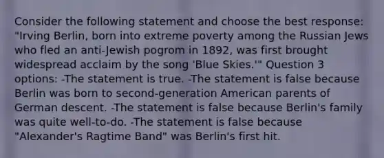 Consider the following statement and choose the best response: "Irving Berlin, born into extreme poverty among the Russian Jews who fled an anti-Jewish pogrom in 1892, was first brought widespread acclaim by the song 'Blue Skies.'" Question 3 options: -The statement is true. -The statement is false because Berlin was born to second-generation American parents of German descent. -The statement is false because Berlin's family was quite well-to-do. -The statement is false because "Alexander's Ragtime Band" was Berlin's first hit.