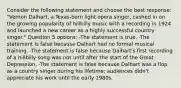 Consider the following statement and choose the best response: "Vernon Dalhart, a Texas-born light opera singer, cashed in on the growing popularity of hillbilly music with a recording in 1924 and launched a new career as a highly successful country singer." Question 5 options: -The statement is true. -The statement is false because Dalhart had no formal musical training. -The statement is false because Dalhart's first recording of a hillbilly song was not until after the start of the Great Depression. -The statement is false because Dalhart was a flop as a country singer during his lifetime; audiences didn't appreciate his work until the early 1980s.