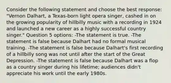 Consider the following statement and choose the best response: "Vernon Dalhart, a Texas-born light opera singer, cashed in on the growing popularity of hillbilly music with a recording in 1924 and launched a new career as a highly successful country singer." Question 5 options: -The statement is true. -The statement is false because Dalhart had no formal musical training. -The statement is false because Dalhart's first recording of a hillbilly song was not until after the start of the Great Depression. -The statement is false because Dalhart was a flop as a country singer during his lifetime; audiences didn't appreciate his work until the early 1980s.